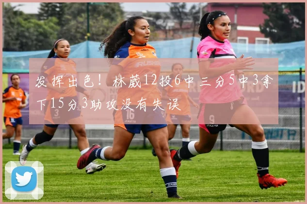 发挥出色!林葳12投6中三分5中3拿下15分3助攻没有失误