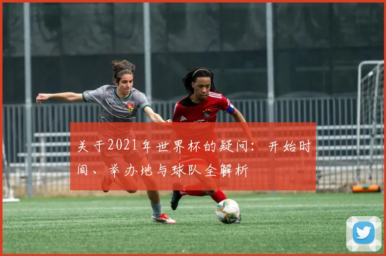 关于2021年世界杯的疑问：开始时间、举办地与球队全解析