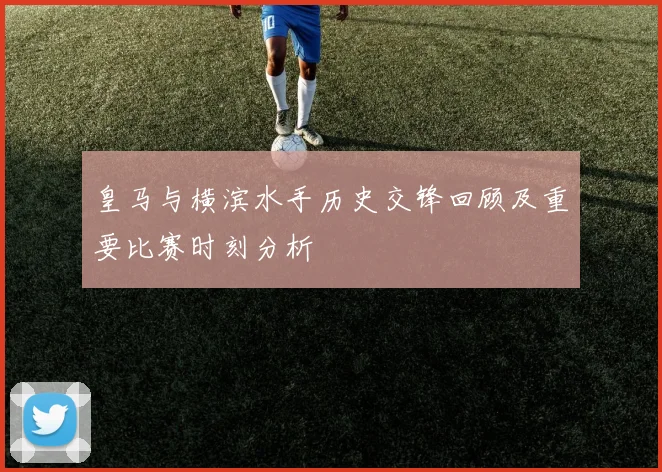 皇马与横滨水手历史交锋回顾及重要比赛时刻分析