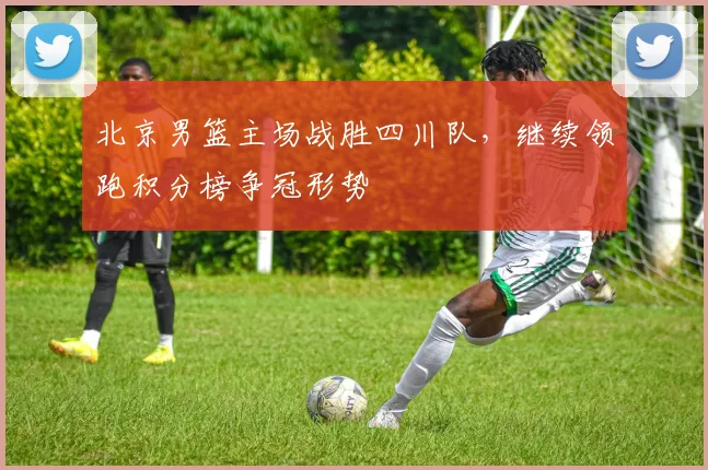 北京男篮主场战胜四川队,继续领跑积分榜争冠形势