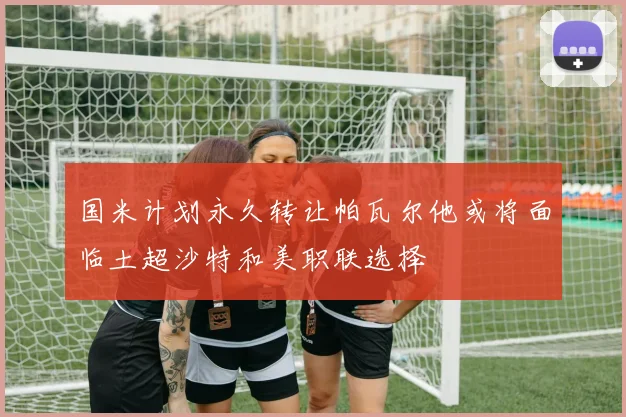 国米计划永久转让帕瓦尔他或将面临土超沙特和美职联选择