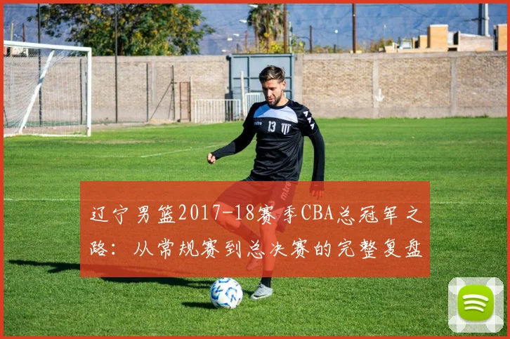 辽宁男篮2017-18赛季CBA总冠军之路：从常规赛到总决赛的完整复盘