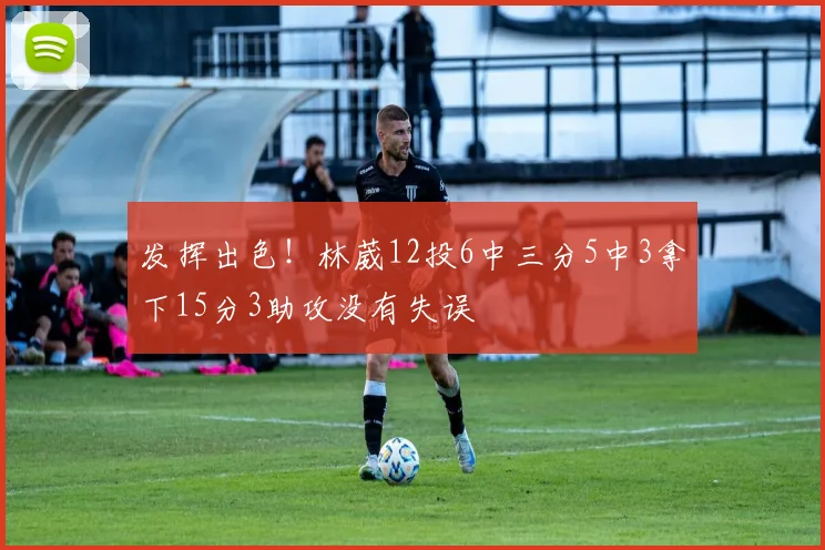 发挥出色!林葳12投6中三分5中3拿下15分3助攻没有失误