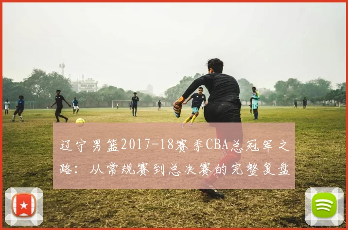 辽宁男篮2017-18赛季CBA总冠军之路：从常规赛到总决赛的完整复盘