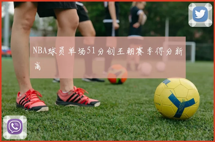 NBA球员单场51分创王朝赛季得分新高