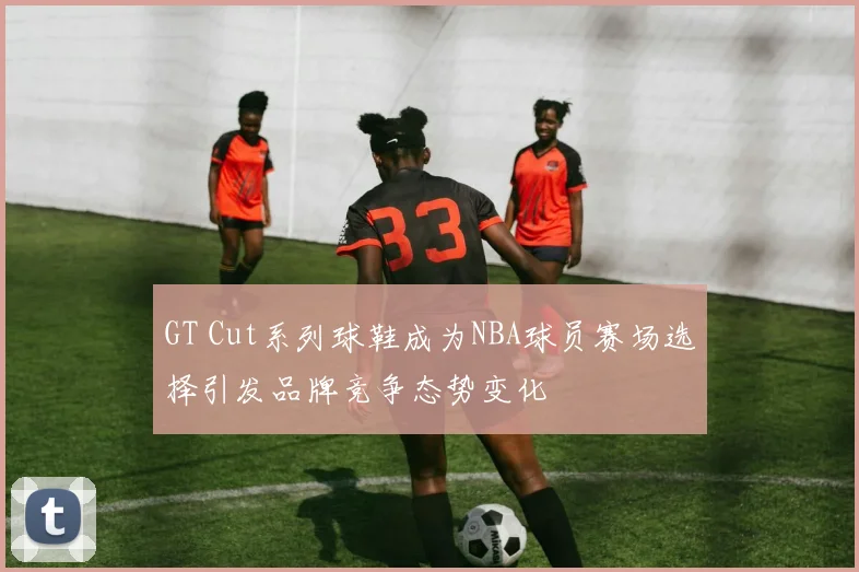 GT Cut系列球鞋成为NBA球员赛场选择引发品牌竞争态势变化