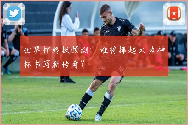 世界杯终极预测:谁将捧起大力神杯书写新传奇?