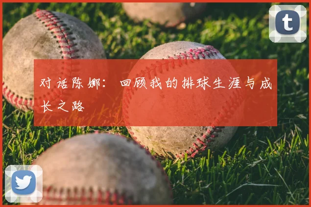 对话陈娜:回顾我的排球生涯与成长之路