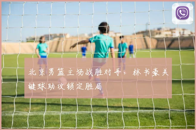 北京男篮主场战胜对手,林书豪关键球助攻锁定胜局