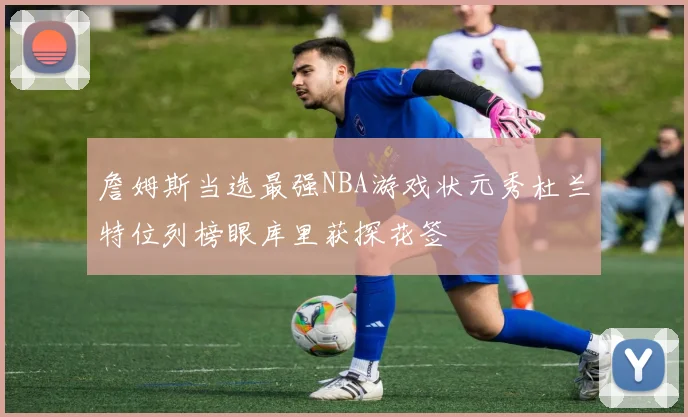 詹姆斯当选最强NBA游戏状元秀杜兰特位列榜眼库里获探花签