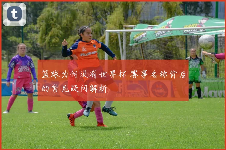 篮球为何没有世界杯 赛事名称背后的常见疑问解析