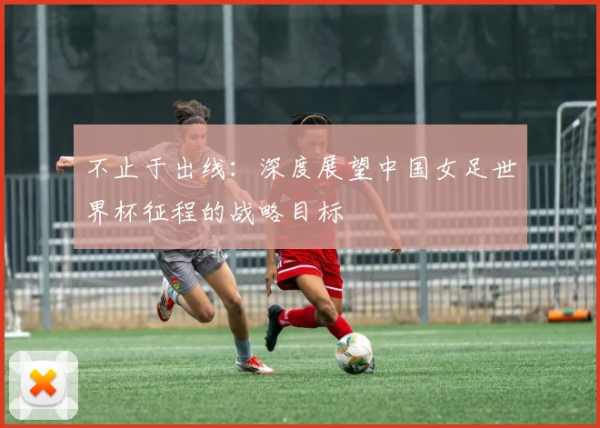 不止于出线:深度展望中国女足世界杯征程的战略目标