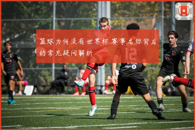 篮球为何没有世界杯 赛事名称背后的常见疑问解析