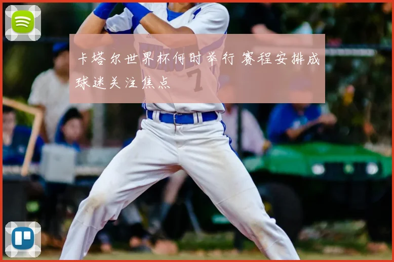 卡塔尔世界杯何时举行 赛程安排成球迷关注焦点