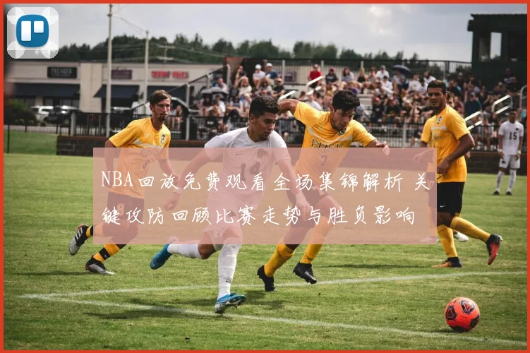 NBA回放免费观看全场集锦解析 关键攻防回顾比赛走势与胜负影响
