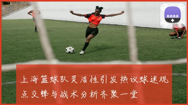 上海篮球队灵活性引发热议球迷观点交锋与战术分析齐聚一堂