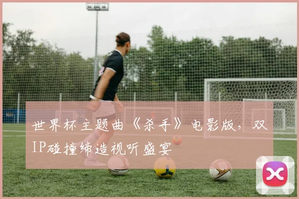 世界杯主题曲《杀手》电影版,双IP碰撞缔造视听盛宴