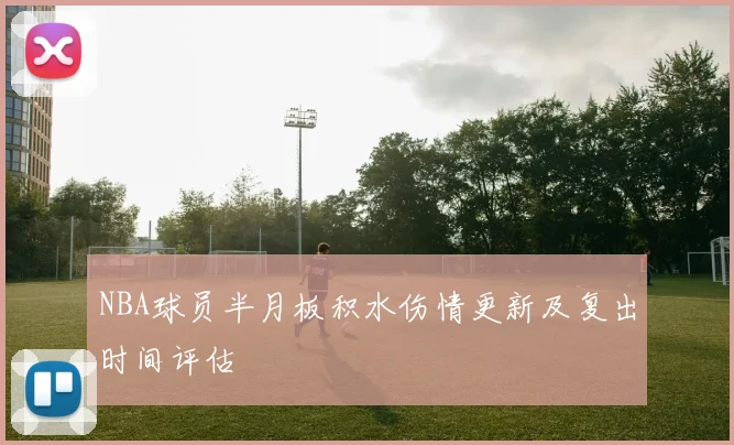 NBA球员半月板积水伤情更新及复出时间评估