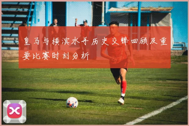 皇马与横滨水手历史交锋回顾及重要比赛时刻分析