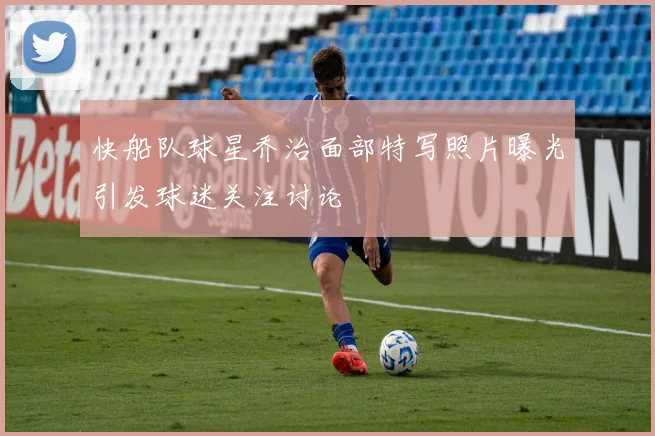 快船队球星乔治面部特写照片曝光引发球迷关注讨论