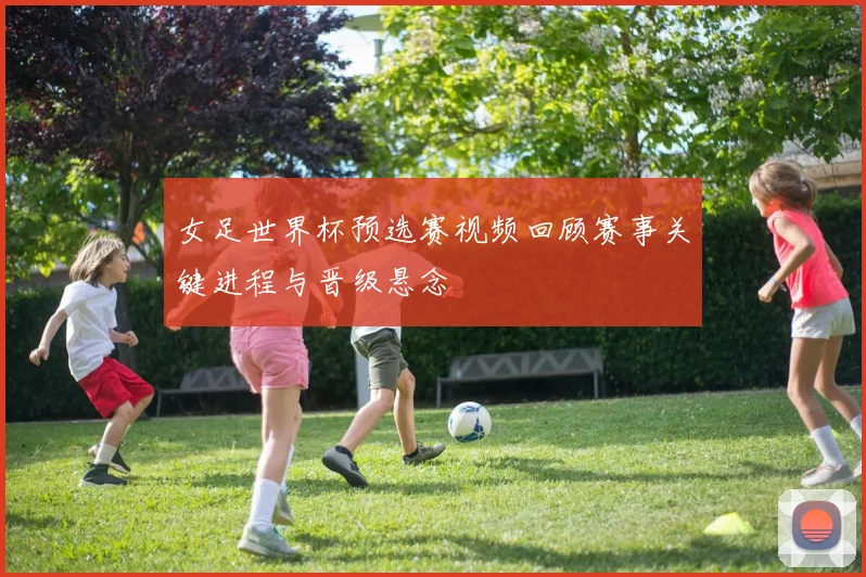 女足世界杯预选赛视频回顾赛事关键进程与晋级悬念