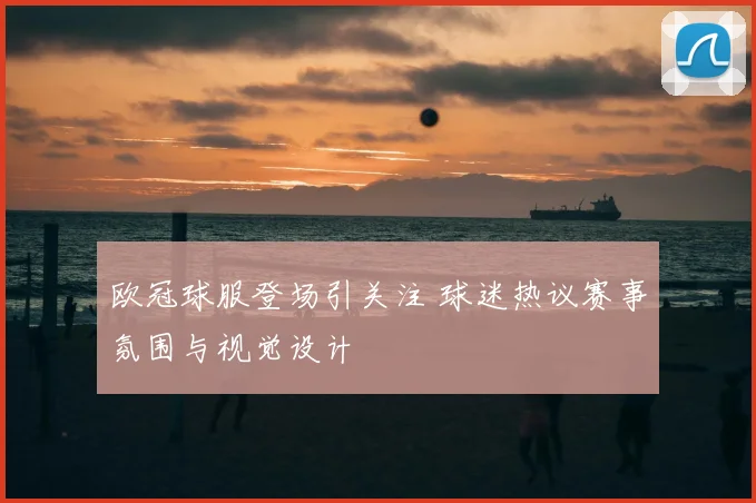 欧冠球服登场引关注 球迷热议赛事氛围与视觉设计