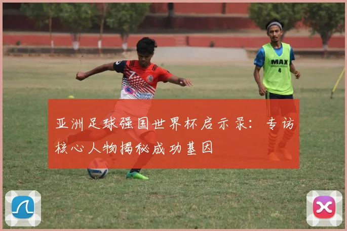亚洲足球强国世界杯启示录:专访核心人物揭秘成功基因