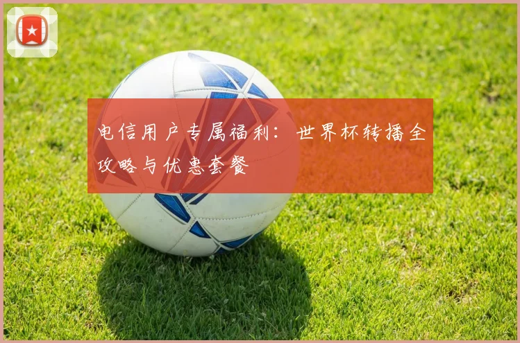 电信用户专属福利:世界杯转播全攻略与优惠套餐