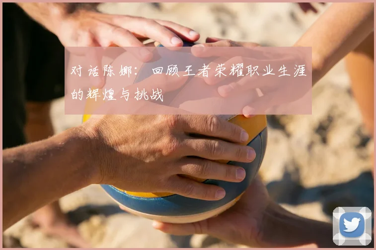 对话陈娜:回顾王者荣耀职业生涯的辉煌与挑战