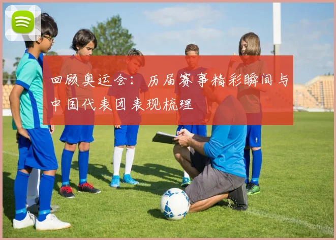 回顾奥运会:历届赛事精彩瞬间与中国代表团表现梳理