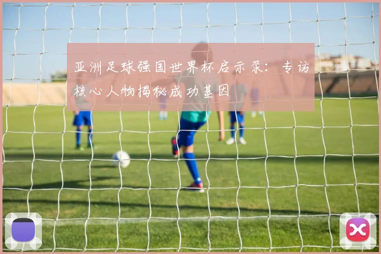 亚洲足球强国世界杯启示录:专访核心人物揭秘成功基因