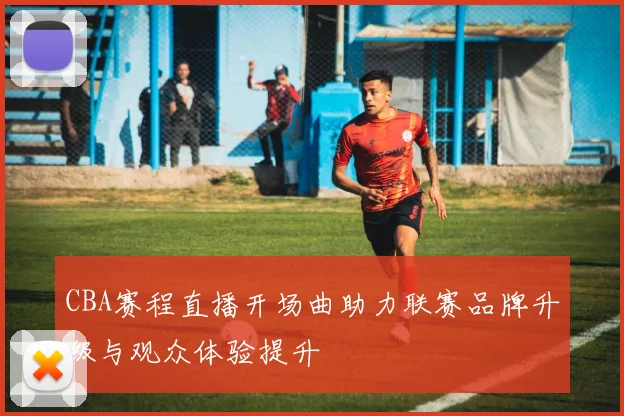 CBA赛程直播开场曲助力联赛品牌升级与观众体验提升