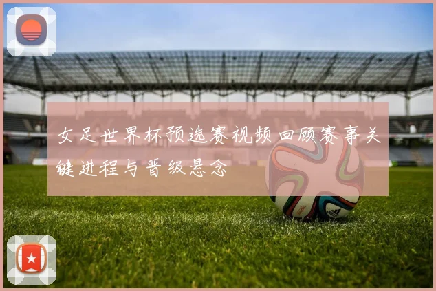 女足世界杯预选赛视频回顾赛事关键进程与晋级悬念