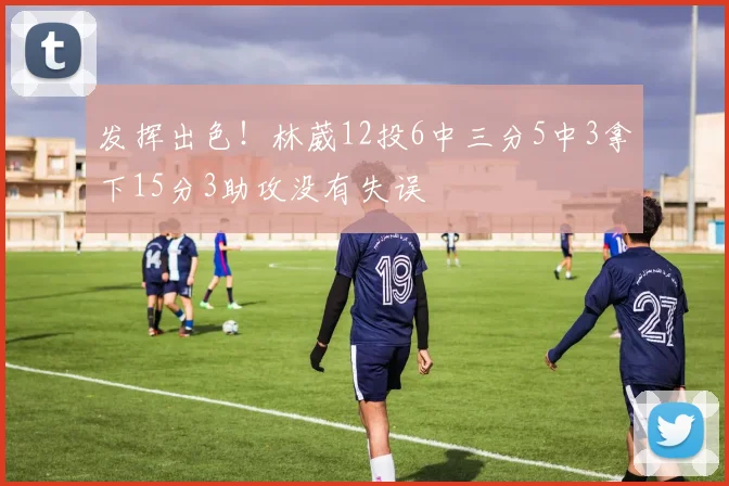 发挥出色!林葳12投6中三分5中3拿下15分3助攻没有失误