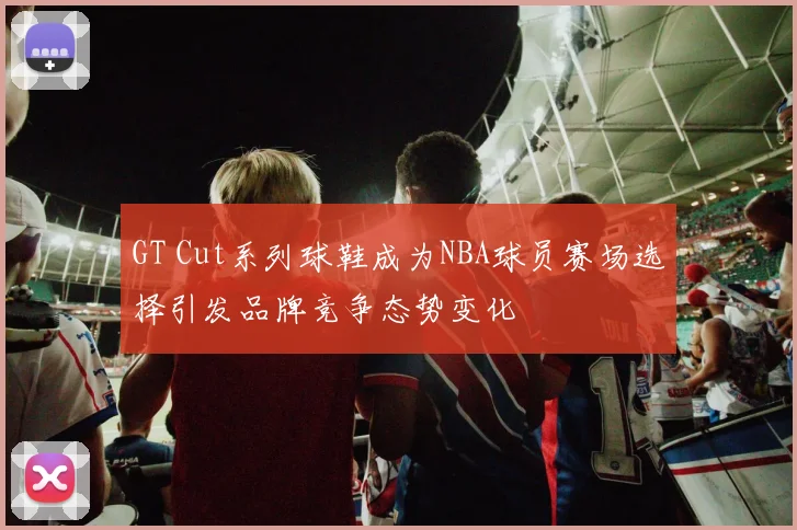 GT Cut系列球鞋成为NBA球员赛场选择引发品牌竞争态势变化