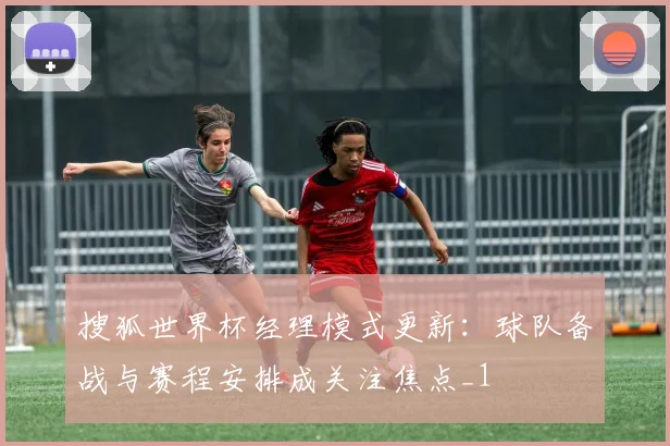 搜狐世界杯经理模式更新：球队备战与赛程安排成关注焦点_1