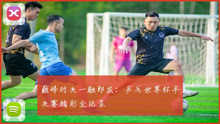 巅峰对决一触即发:乒乓世界杯半决赛精彩全记录