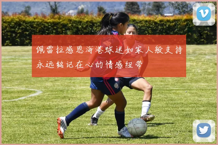 佩雷拉感恩海港球迷如家人般支持永远铭记在心的情感纽带