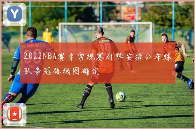 2022NBA赛季常规赛对阵安排公布球队争冠路线图确定