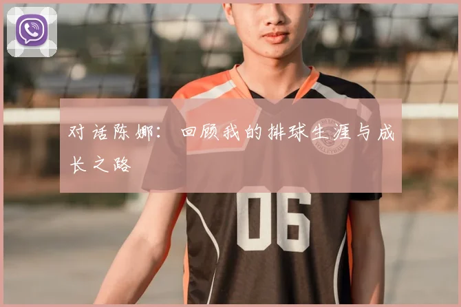 对话陈娜:回顾我的排球生涯与成长之路