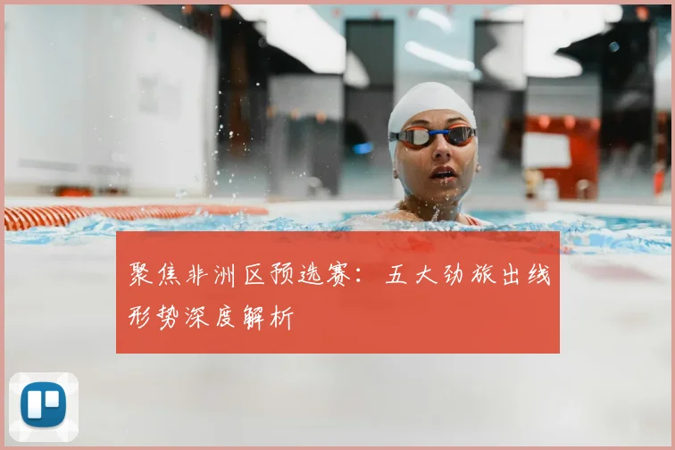聚焦非洲区预选赛：五大劲旅出线形势深度解析