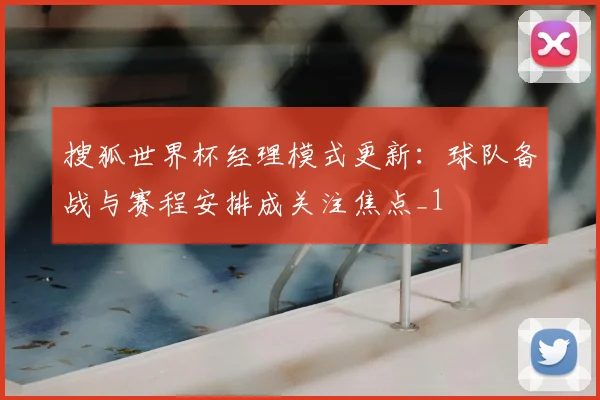 搜狐世界杯经理模式更新：球队备战与赛程安排成关注焦点_1