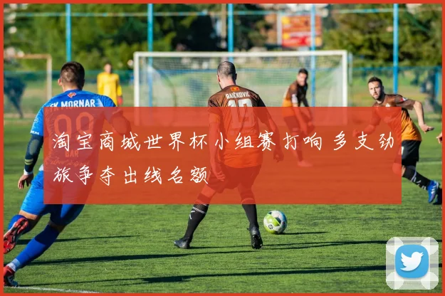 淘宝商城世界杯小组赛打响 多支劲旅争夺出线名额