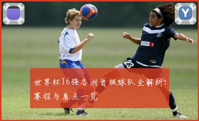 世界杯16强各洲晋级球队全解析:赛程与看点一览