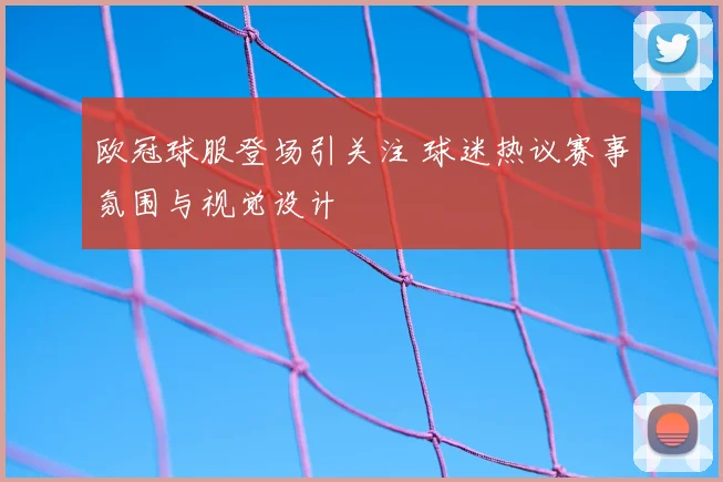 欧冠球服登场引关注 球迷热议赛事氛围与视觉设计