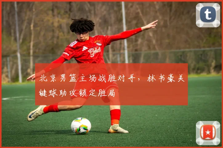 北京男篮主场战胜对手,林书豪关键球助攻锁定胜局
