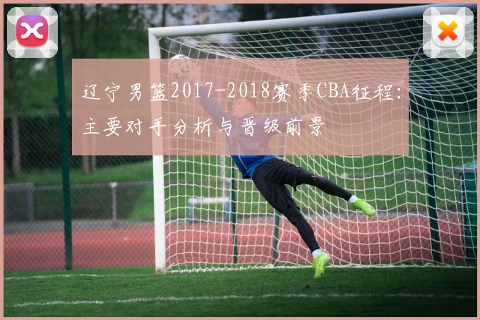 辽宁男篮2017-2018赛季CBA征程：主要对手分析与晋级前景