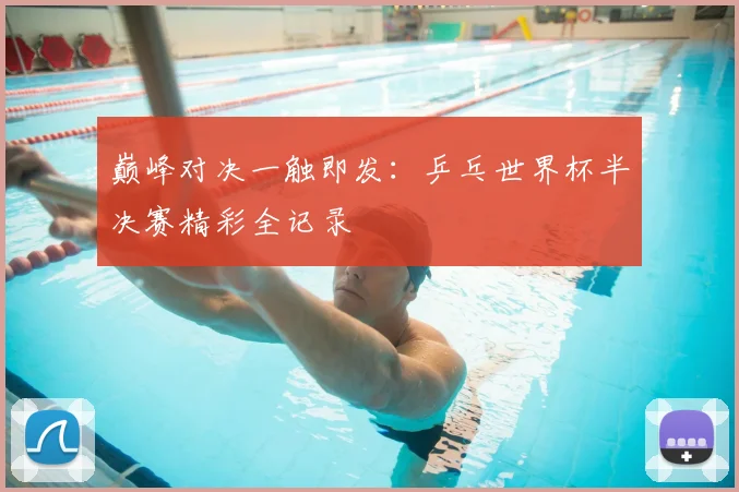 巅峰对决一触即发:乒乓世界杯半决赛精彩全记录