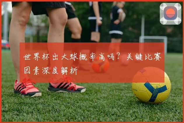 世界杯出大球概率高吗?关键比赛因素深度解析