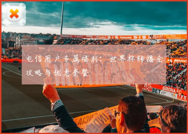 电信用户专属福利：世界杯转播全攻略与优惠套餐